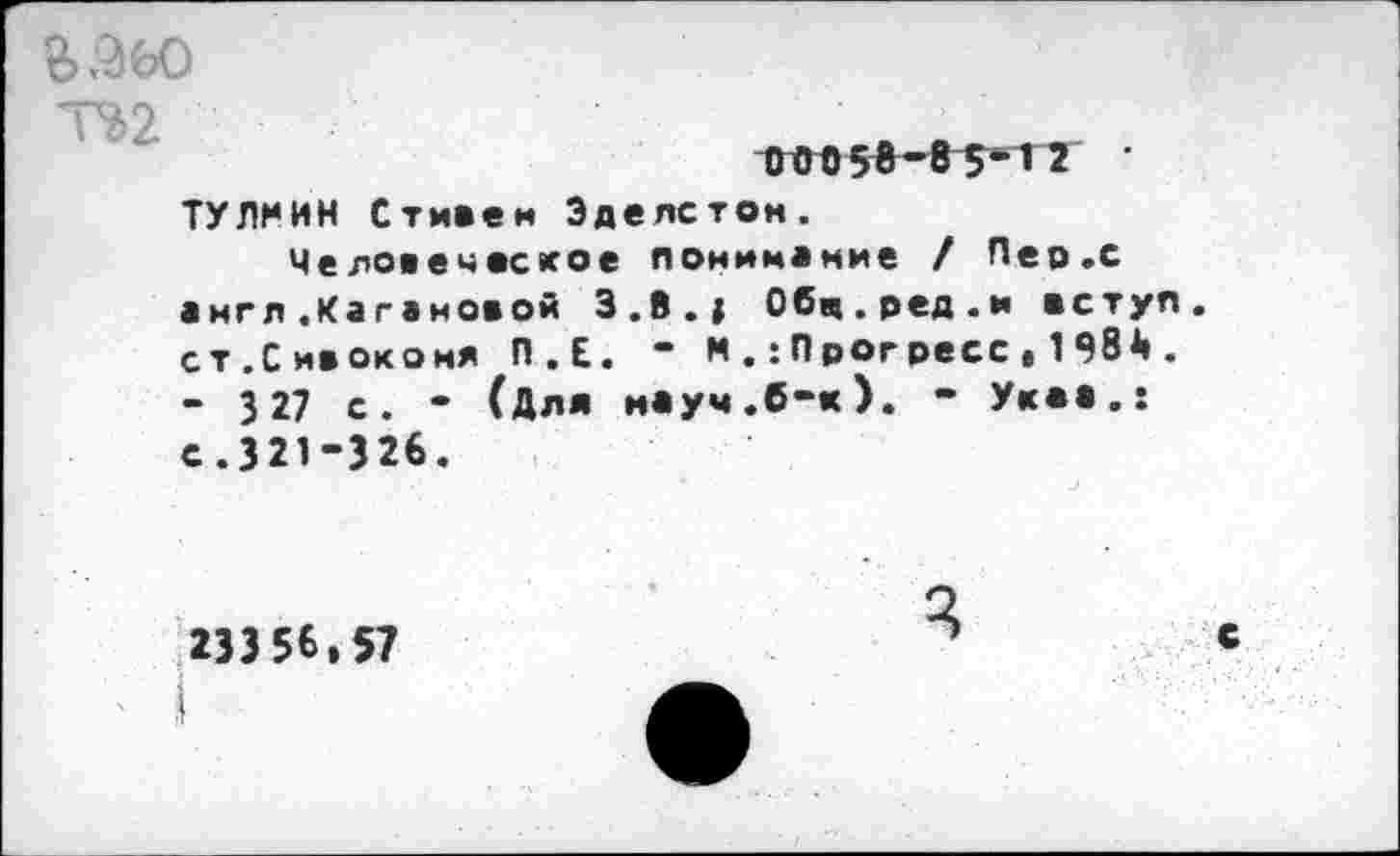 ﻿Т%2
ТУЛМИН Стивен Эделстон.
Человеческое понимание / Пер.с англ .Кагановой З.В.» Обч.ред.и вступ ст.Сивокомя П.Е. “ М.:Прогресс»1984 . - 3 27 с. - (Для науч.б-к). - Укав.: с.321-326.
233 56.57
с